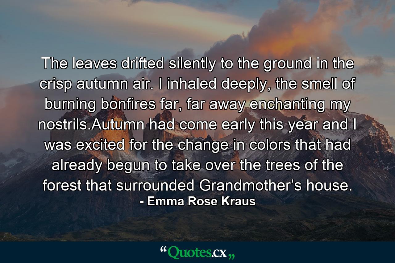 The leaves drifted silently to the ground in the crisp autumn air. I inhaled deeply, the smell of burning bonfires far, far away enchanting my nostrils.Autumn had come early this year and I was excited for the change in colors that had already begun to take over the trees of the forest that surrounded Grandmother’s house. - Quote by Emma Rose Kraus