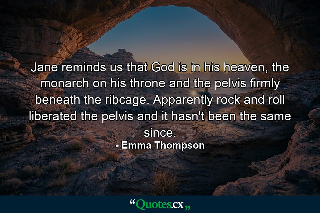 Jane reminds us that God is in his heaven, the monarch on his throne and the pelvis firmly beneath the ribcage. Apparently rock and roll liberated the pelvis and it hasn't been the same since. - Quote by Emma Thompson