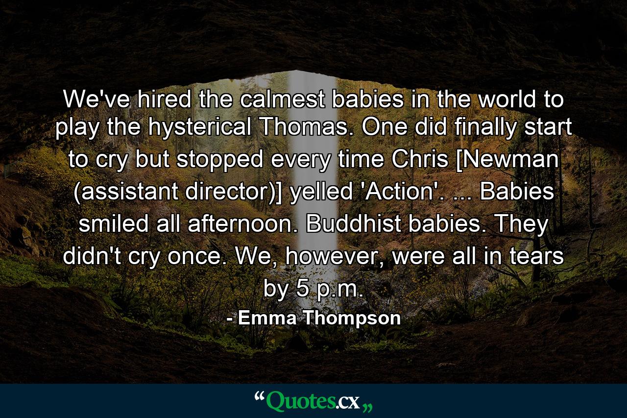 We've hired the calmest babies in the world to play the hysterical Thomas. One did finally start to cry but stopped every time Chris [Newman (assistant director)] yelled 'Action'. ... Babies smiled all afternoon. Buddhist babies. They didn't cry once. We, however, were all in tears by 5 p.m. - Quote by Emma Thompson