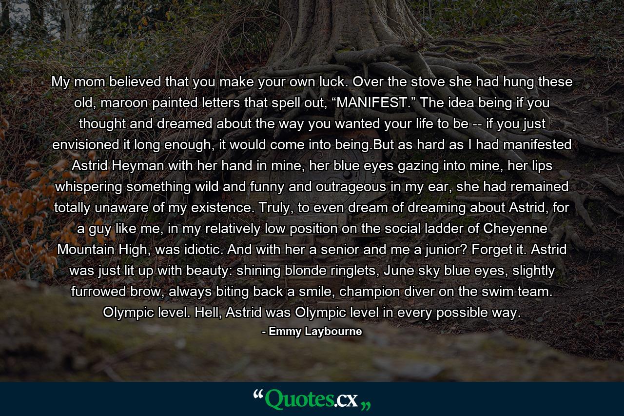 My mom believed that you make your own luck. Over the stove she had hung these old, maroon painted letters that spell out, “MANIFEST.” The idea being if you thought and dreamed about the way you wanted your life to be -- if you just envisioned it long enough, it would come into being.But as hard as I had manifested Astrid Heyman with her hand in mine, her blue eyes gazing into mine, her lips whispering something wild and funny and outrageous in my ear, she had remained totally unaware of my existence. Truly, to even dream of dreaming about Astrid, for a guy like me, in my relatively low position on the social ladder of Cheyenne Mountain High, was idiotic. And with her a senior and me a junior? Forget it. Astrid was just lit up with beauty: shining blonde ringlets, June sky blue eyes, slightly furrowed brow, always biting back a smile, champion diver on the swim team. Olympic level. Hell, Astrid was Olympic level in every possible way. - Quote by Emmy Laybourne
