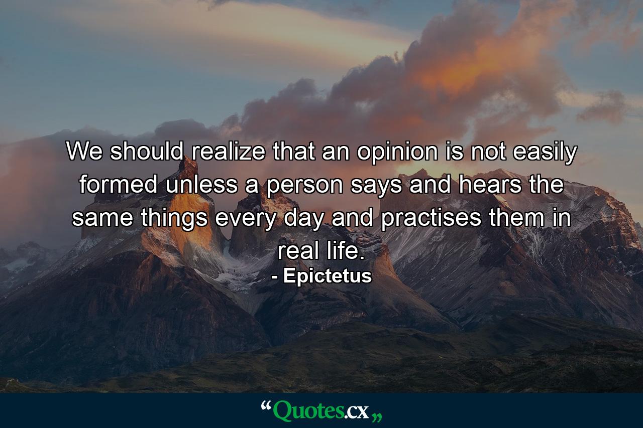 We should realize that an opinion is not easily formed unless a person says and hears the same things every day and practises them in real life. - Quote by Epictetus