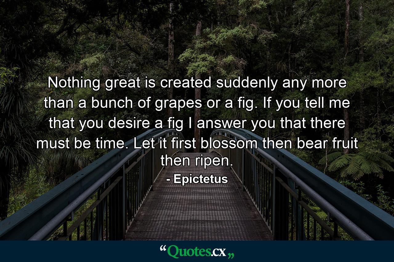 Nothing great is created suddenly  any more than a bunch of grapes or a fig. If you tell me that you desire a fig  I answer you that there must be time. Let it first blossom  then bear fruit  then ripen. - Quote by Epictetus