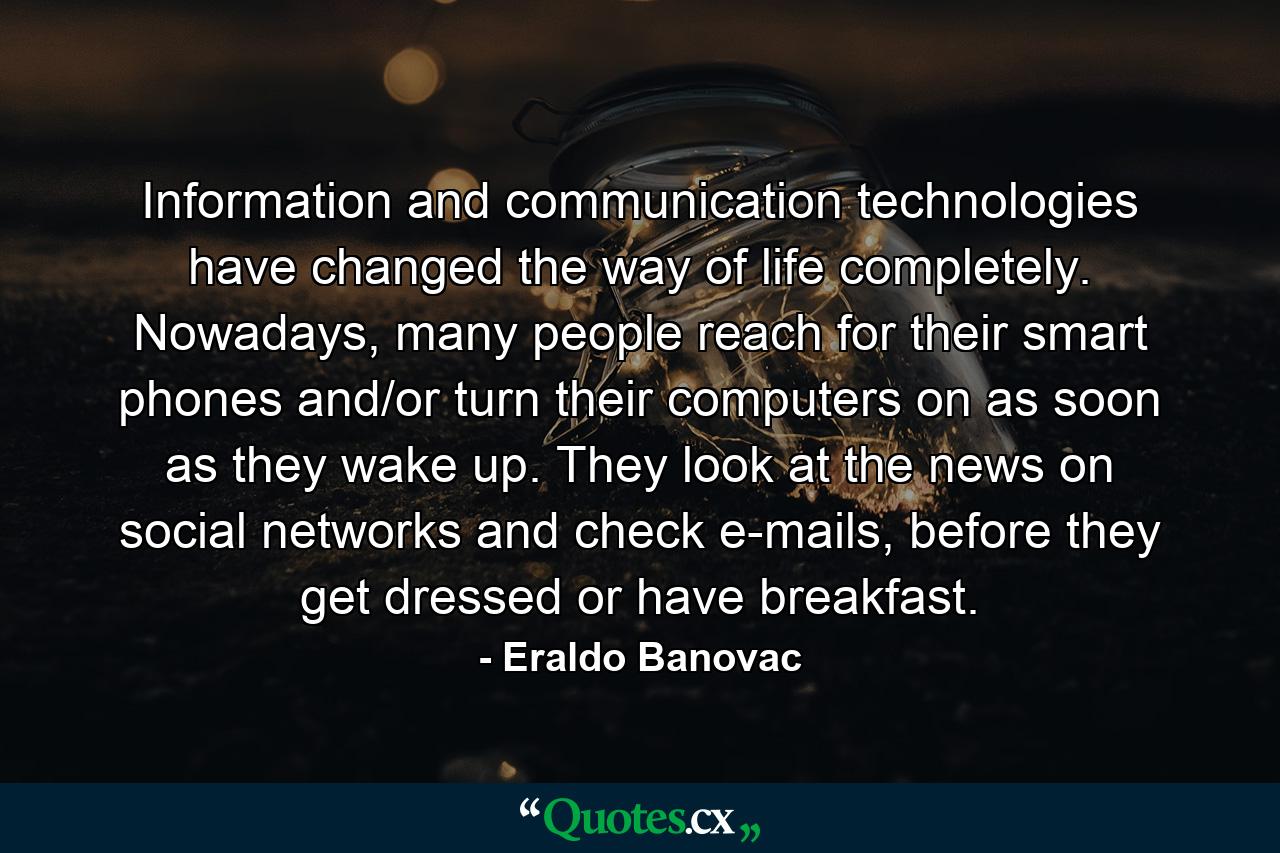 Information and communication technologies have changed the way of life completely. Nowadays, many people reach for their smart phones and/or turn their computers on as soon as they wake up. They look at the news on social networks and check e-mails, before they get dressed or have breakfast. - Quote by Eraldo Banovac