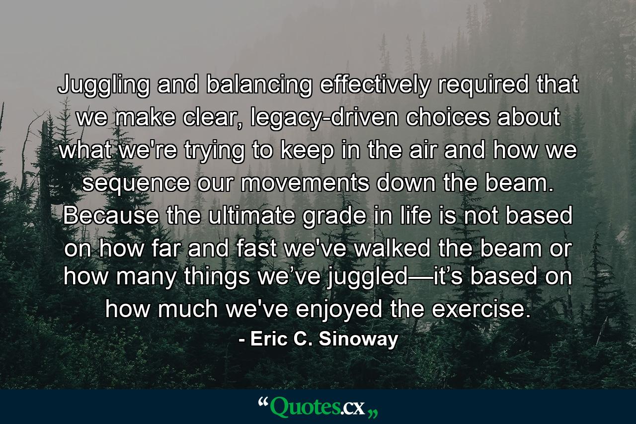 Juggling and balancing effectively required that we make clear, legacy-driven choices about what we're trying to keep in the air and how we sequence our movements down the beam. Because the ultimate grade in life is not based on how far and fast we've walked the beam or how many things we’ve juggled—it’s based on how much we've enjoyed the exercise. - Quote by Eric C. Sinoway