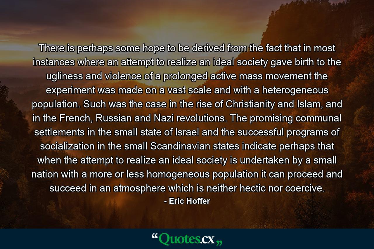 There is perhaps some hope to be derived from the fact that in most instances where an attempt to realize an ideal society gave birth to the ugliness and violence of a prolonged active mass movement the experiment was made on a vast scale and with a heterogeneous population. Such was the case in the rise of Christianity and Islam, and in the French, Russian and Nazi revolutions. The promising communal settlements in the small state of Israel and the successful programs of socialization in the small Scandinavian states indicate perhaps that when the attempt to realize an ideal society is undertaken by a small nation with a more or less homogeneous population it can proceed and succeed in an atmosphere which is neither hectic nor coercive. - Quote by Eric Hoffer