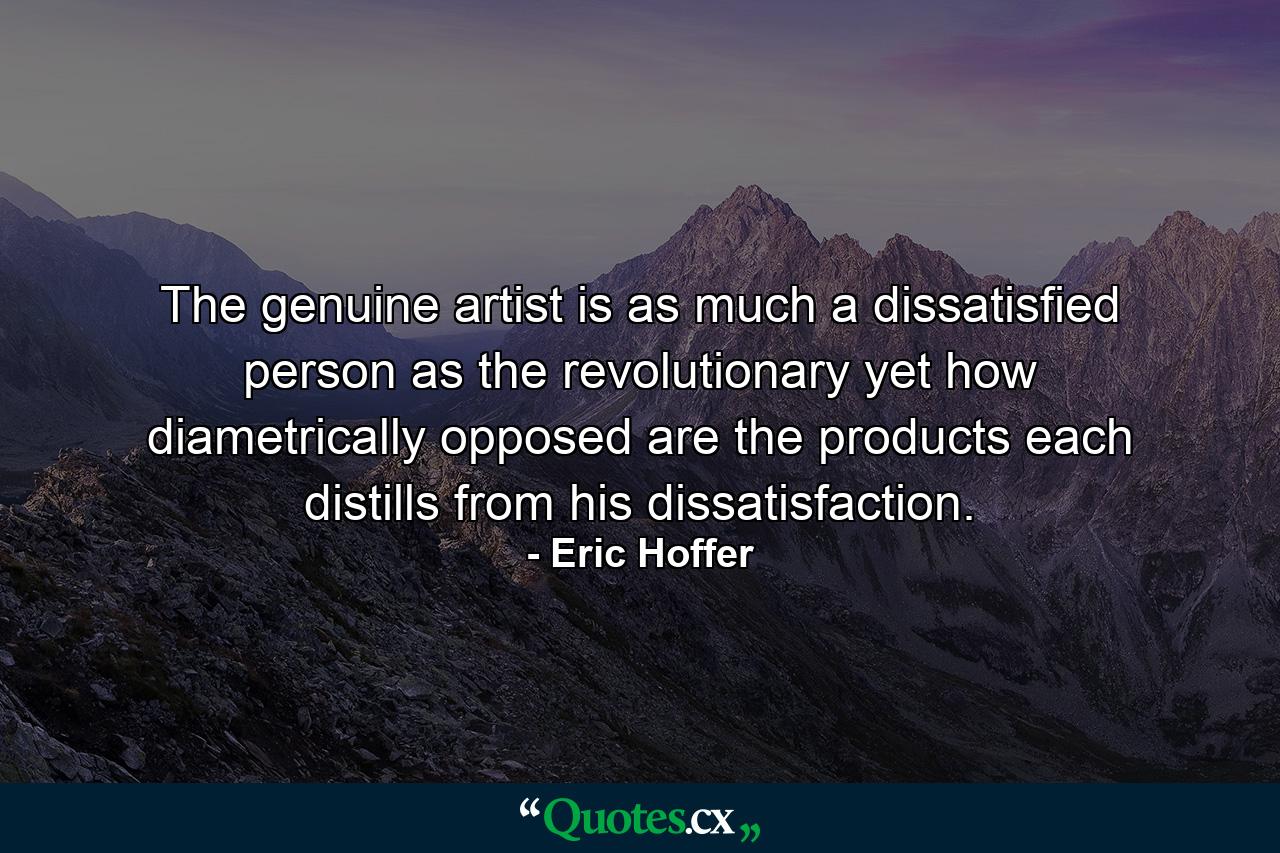 The genuine artist is as much a dissatisfied person as the revolutionary  yet how diametrically opposed are the products each distills from his dissatisfaction. - Quote by Eric Hoffer