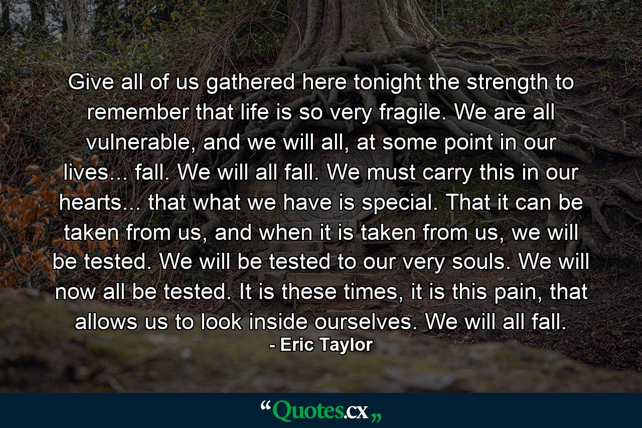 Give all of us gathered here tonight the strength to remember that life is so very fragile. We are all vulnerable, and we will all, at some point in our lives... fall. We will all fall. We must carry this in our hearts... that what we have is special. That it can be taken from us, and when it is taken from us, we will be tested. We will be tested to our very souls. We will now all be tested. It is these times, it is this pain, that allows us to look inside ourselves. We will all fall. - Quote by Eric Taylor