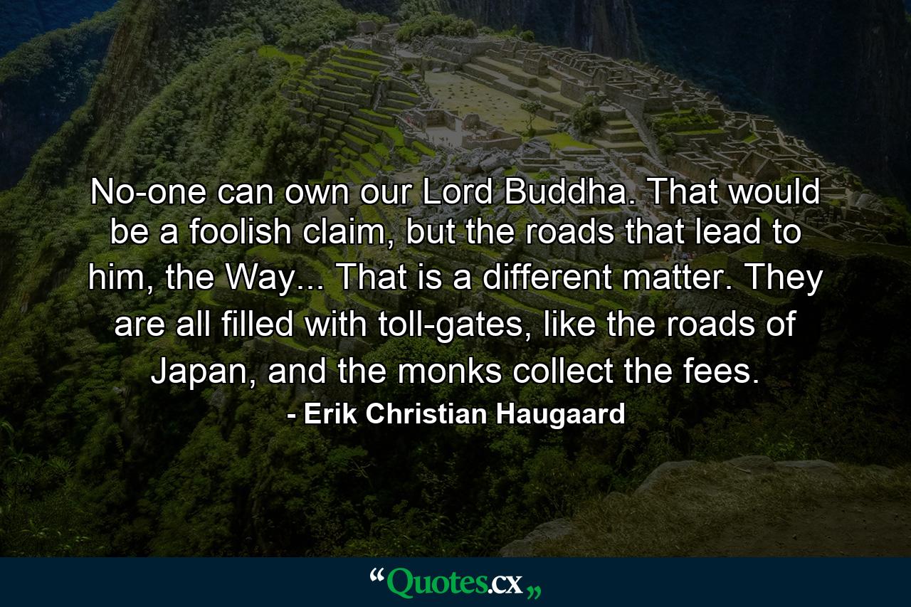 No-one can own our Lord Buddha. That would be a foolish claim, but the roads that lead to him, the Way... That is a different matter. They are all filled with toll-gates, like the roads of Japan, and the monks collect the fees. - Quote by Erik Christian Haugaard