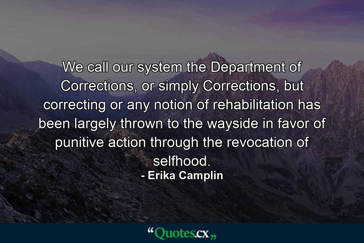 We call our system the Department of Corrections, or simply Corrections, but correcting or any notion of rehabilitation has been largely thrown to the wayside in favor of punitive action through the revocation of selfhood. - Quote by Erika Camplin