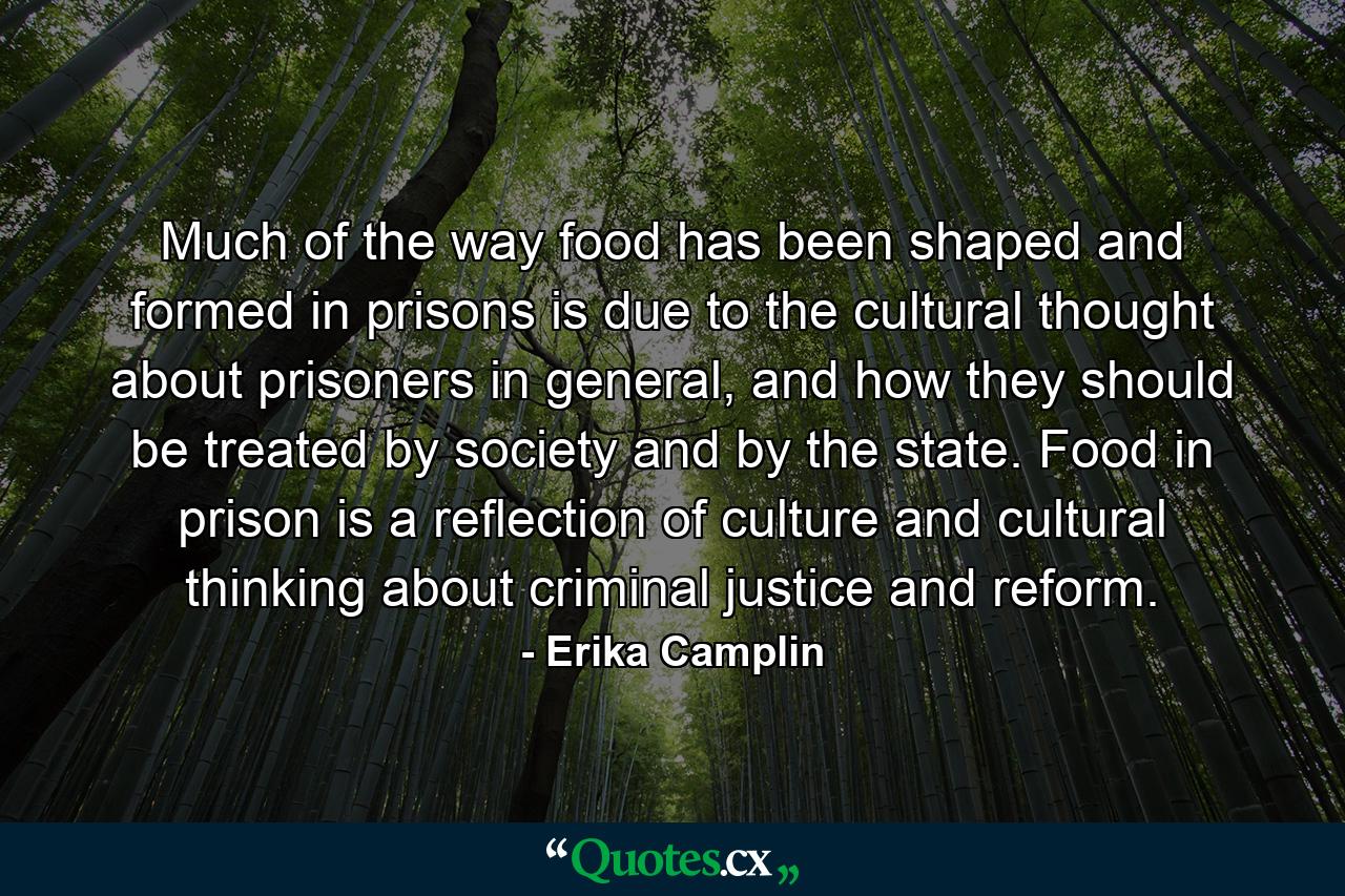 Much of the way food has been shaped and formed in prisons is due to the cultural thought about prisoners in general, and how they should be treated by society and by the state. Food in prison is a reflection of culture and cultural thinking about criminal justice and reform. - Quote by Erika Camplin