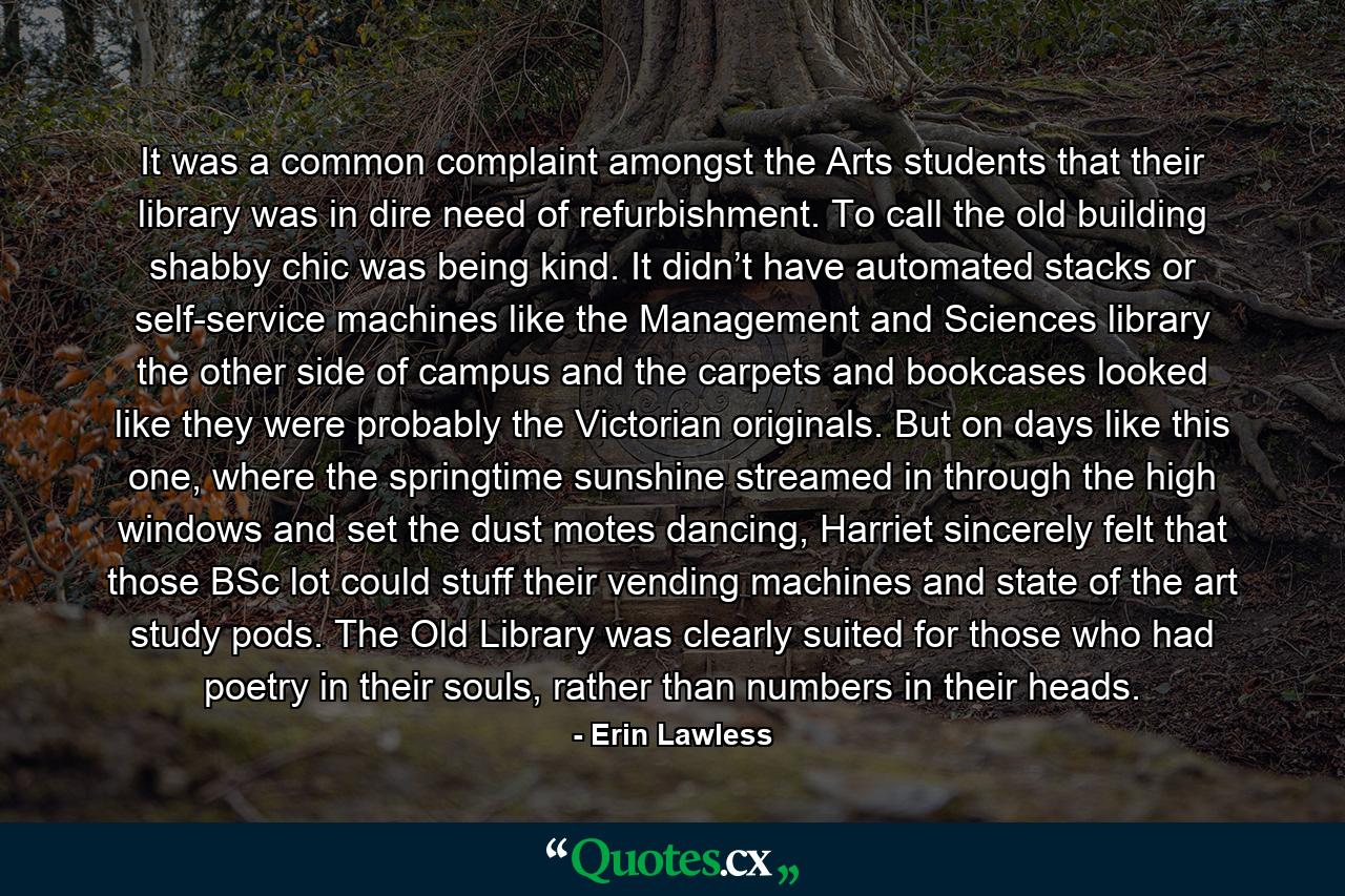 It was a common complaint amongst the Arts students that their library was in dire need of refurbishment. To call the old building shabby chic was being kind. It didn’t have automated stacks or self-service machines like the Management and Sciences library the other side of campus and the carpets and bookcases looked like they were probably the Victorian originals. But on days like this one, where the springtime sunshine streamed in through the high windows and set the dust motes dancing, Harriet sincerely felt that those BSc lot could stuff their vending machines and state of the art study pods. The Old Library was clearly suited for those who had poetry in their souls, rather than numbers in their heads. - Quote by Erin Lawless