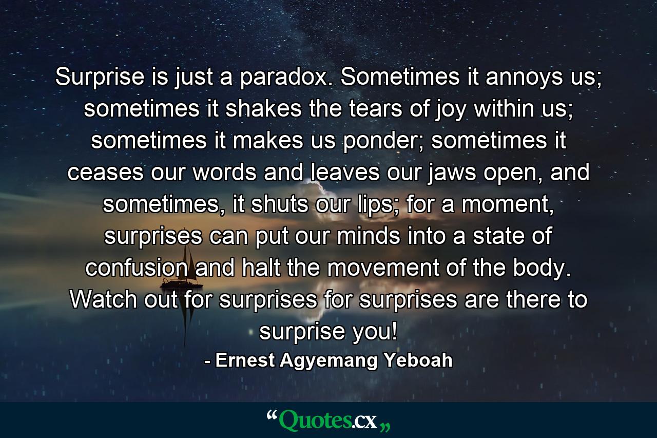 Surprise is just a paradox. Sometimes it annoys us; sometimes it shakes the tears of joy within us; sometimes it makes us ponder; sometimes it ceases our words and leaves our jaws open, and sometimes, it shuts our lips; for a moment, surprises can put our minds into a state of confusion and halt the movement of the body. Watch out for surprises for surprises are there to surprise you! - Quote by Ernest Agyemang Yeboah