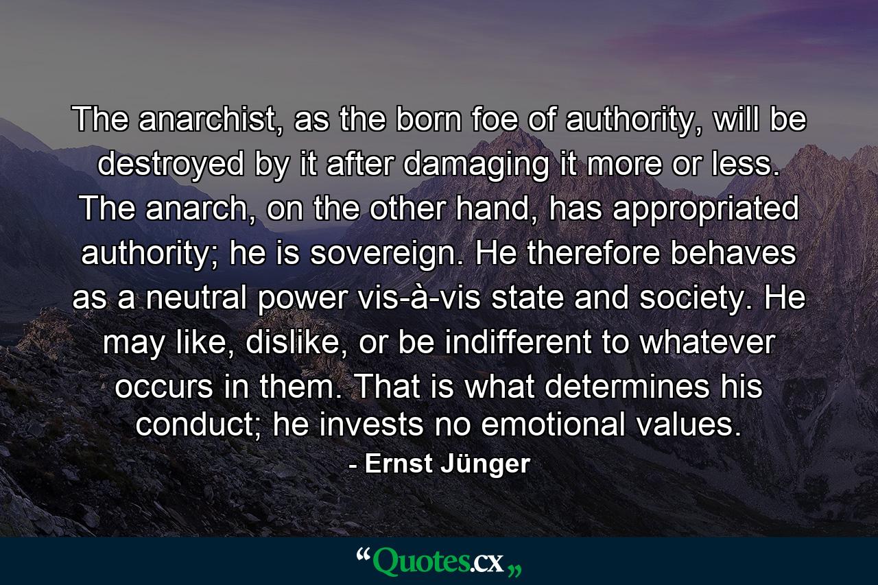 The anarchist, as the born foe of authority, will be destroyed by it after damaging it more or less. The anarch, on the other hand, has appropriated authority; he is sovereign. He therefore behaves as a neutral power vis-à-vis state and society. He may like, dislike, or be indifferent to whatever occurs in them. That is what determines his conduct; he invests no emotional values. - Quote by Ernst Jünger