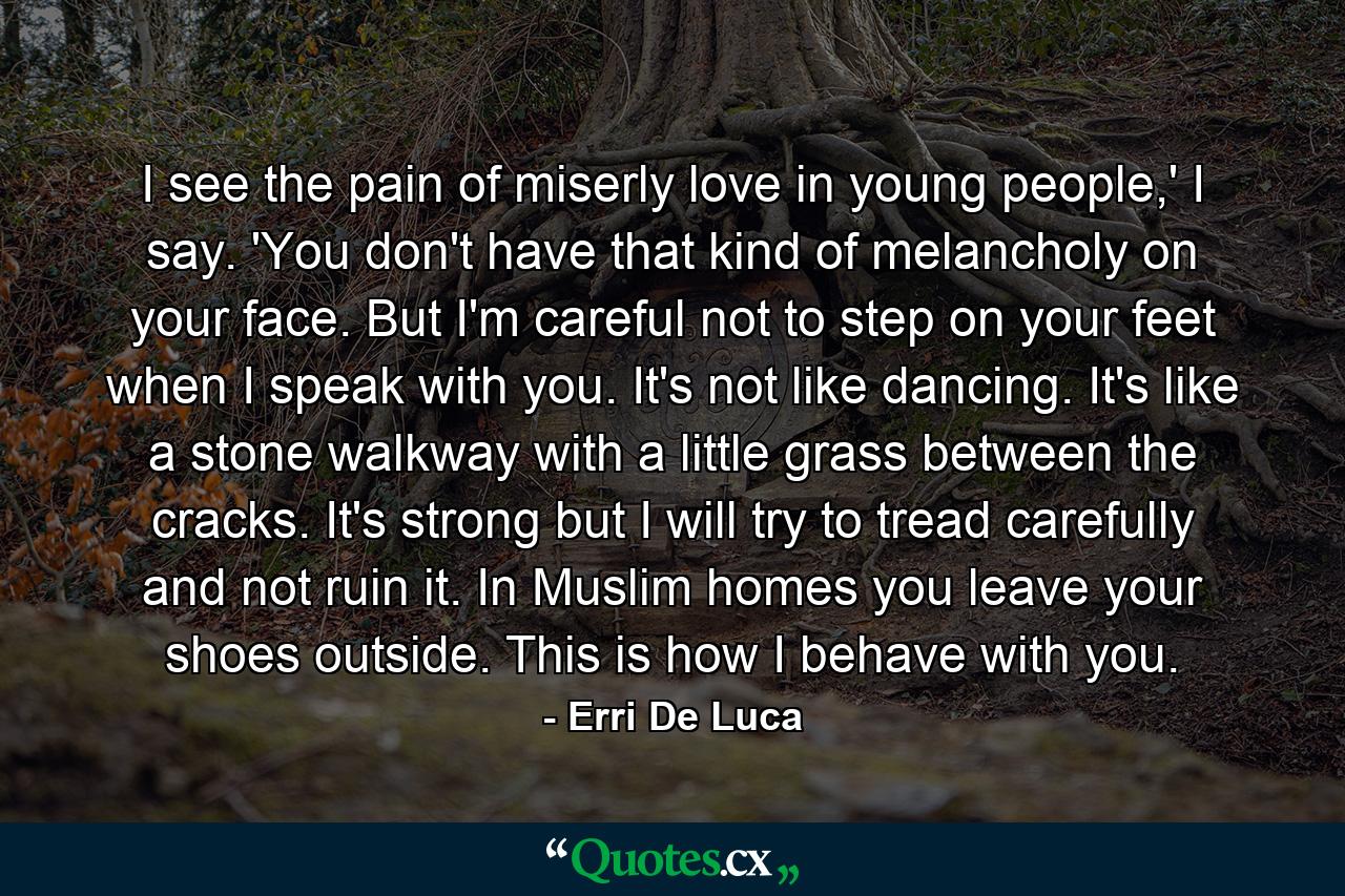 I see the pain of miserly love in young people,' I say. 'You don't have that kind of melancholy on your face. But I'm careful not to step on your feet when I speak with you. It's not like dancing. It's like a stone walkway with a little grass between the cracks. It's strong but I will try to tread carefully and not ruin it. In Muslim homes you leave your shoes outside. This is how I behave with you. - Quote by Erri De Luca