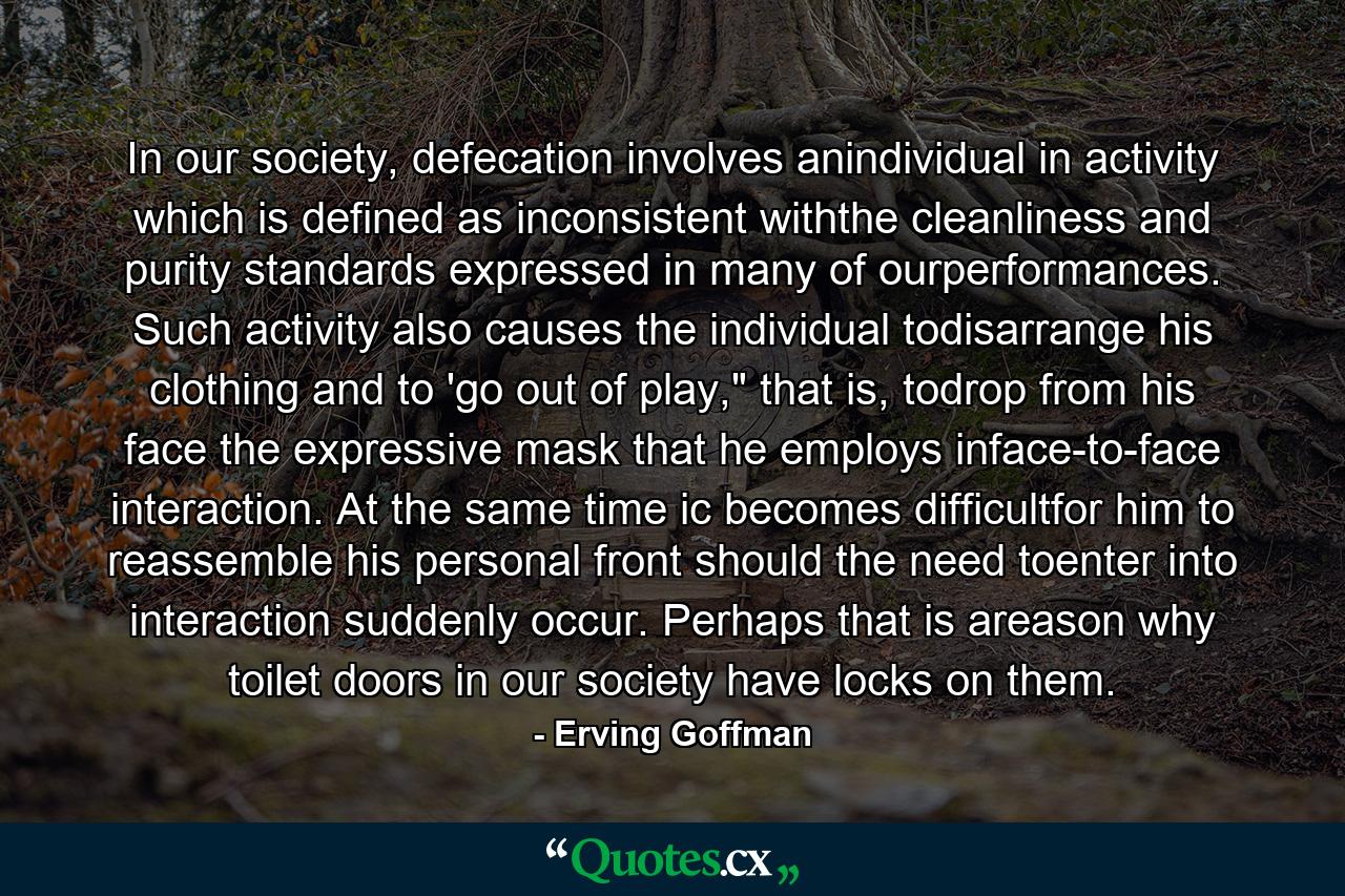 In our society, defecation involves anindividual in activity which is defined as inconsistent withthe cleanliness and purity standards expressed in many of ourperformances. Such activity also causes the individual todisarrange his clothing and to 'go out of play,