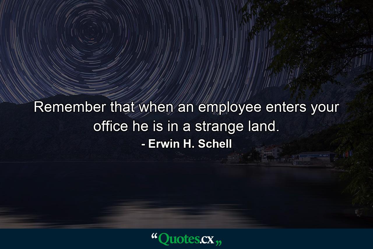 Remember that when an employee enters your office  he is in a strange land. - Quote by Erwin H. Schell