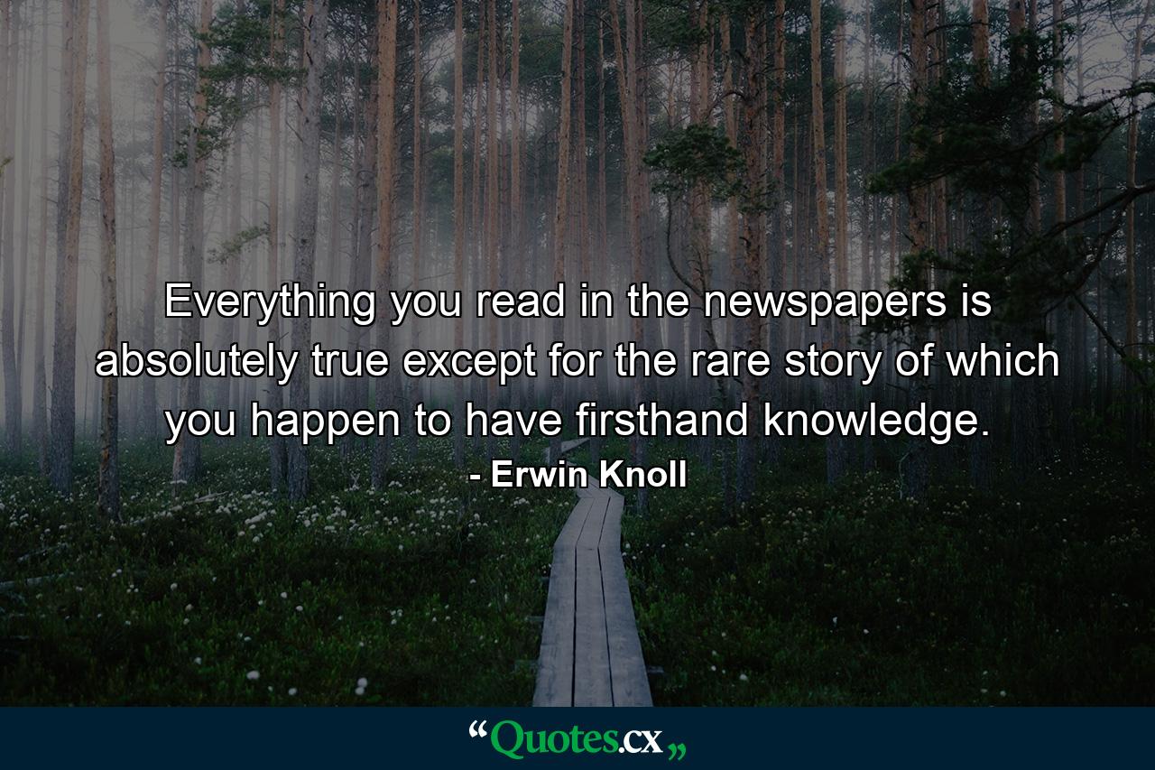 Everything you read in the newspapers is absolutely true except for the rare story of which you happen to have firsthand knowledge. - Quote by Erwin Knoll