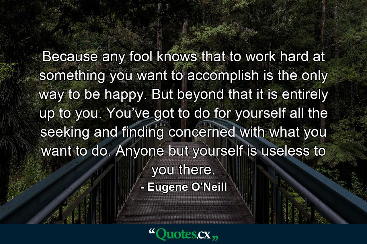 Because any fool knows that to work hard at something you want to accomplish is the only way to be happy. But beyond that it is entirely up to you. You’ve got to do for yourself all the seeking and finding concerned with what you want to do. Anyone but yourself is useless to you there. - Quote by Eugene O'Neill