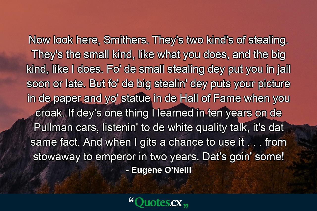 Now look here, Smithers. They's two kind's of stealing. They's the small kind, like what you does, and the big kind, like I does. Fo' de small stealing dey put you in jail soon or late. But fo' de big stealin' dey puts your picture in de paper and yo' statue in de Hall of Fame when you croak. If dey's one thing I learned in ten years on de Pullman cars, listenin' to de white quality talk, it's dat same fact. And when I gits a chance to use it . . . from stowaway to emperor in two years. Dat's goin' some! - Quote by Eugene O'Neill