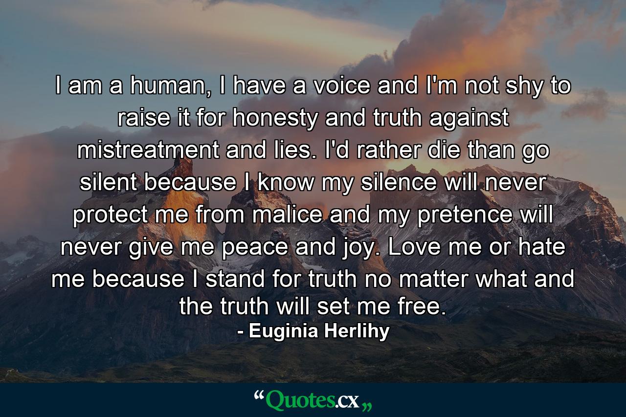 I am a human, I have a voice and I'm not shy to raise it for honesty and truth against mistreatment and lies. I'd rather die than go silent because I know my silence will never protect me from malice and my pretence will never give me peace and joy. Love me or hate me because I stand for truth no matter what and the truth will set me free. - Quote by Euginia Herlihy