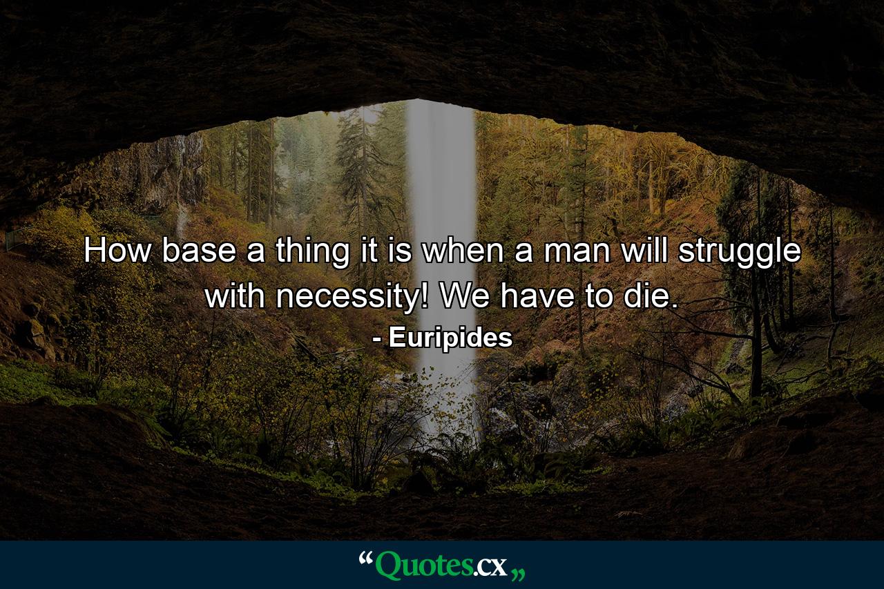 How base a thing it is when a man will struggle with necessity! We have to die. - Quote by Euripides