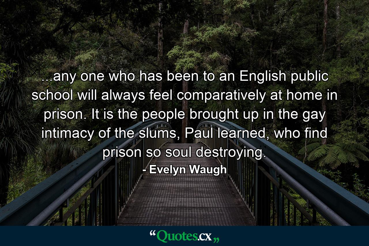 ...any one who has been to an English public school will always feel comparatively at home in prison. It is the people brought up in the gay intimacy of the slums, Paul learned, who find prison so soul destroying. - Quote by Evelyn Waugh