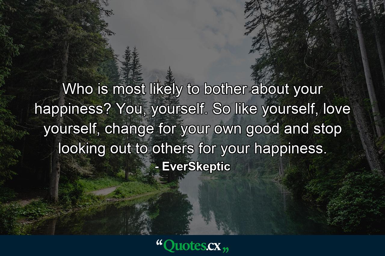 Who is most likely to bother about your happiness? You, yourself. So like yourself, love yourself, change for your own good and stop looking out to others for your happiness. - Quote by EverSkeptic