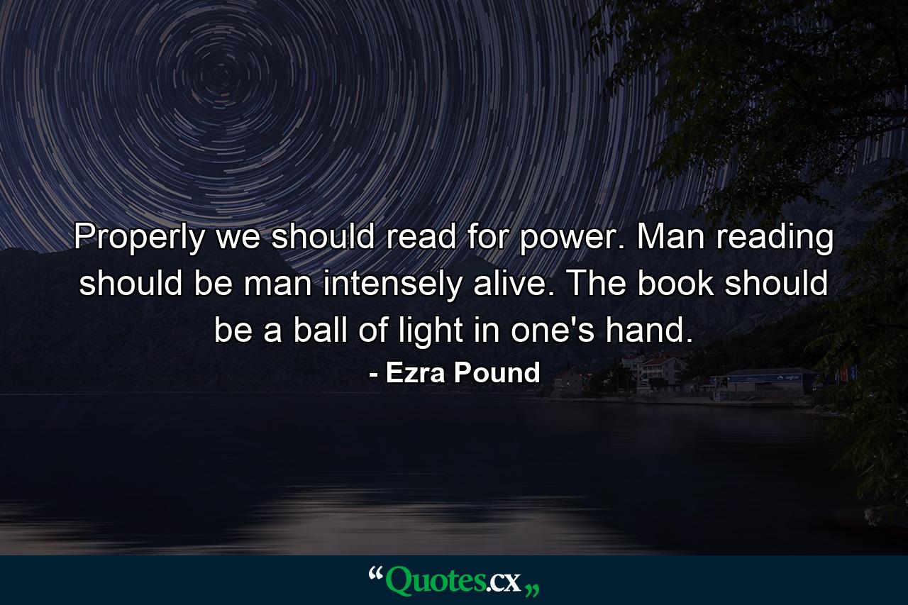 Properly we should read for power. Man reading should be man intensely alive. The book should be a ball of light in one's hand. - Quote by Ezra Pound