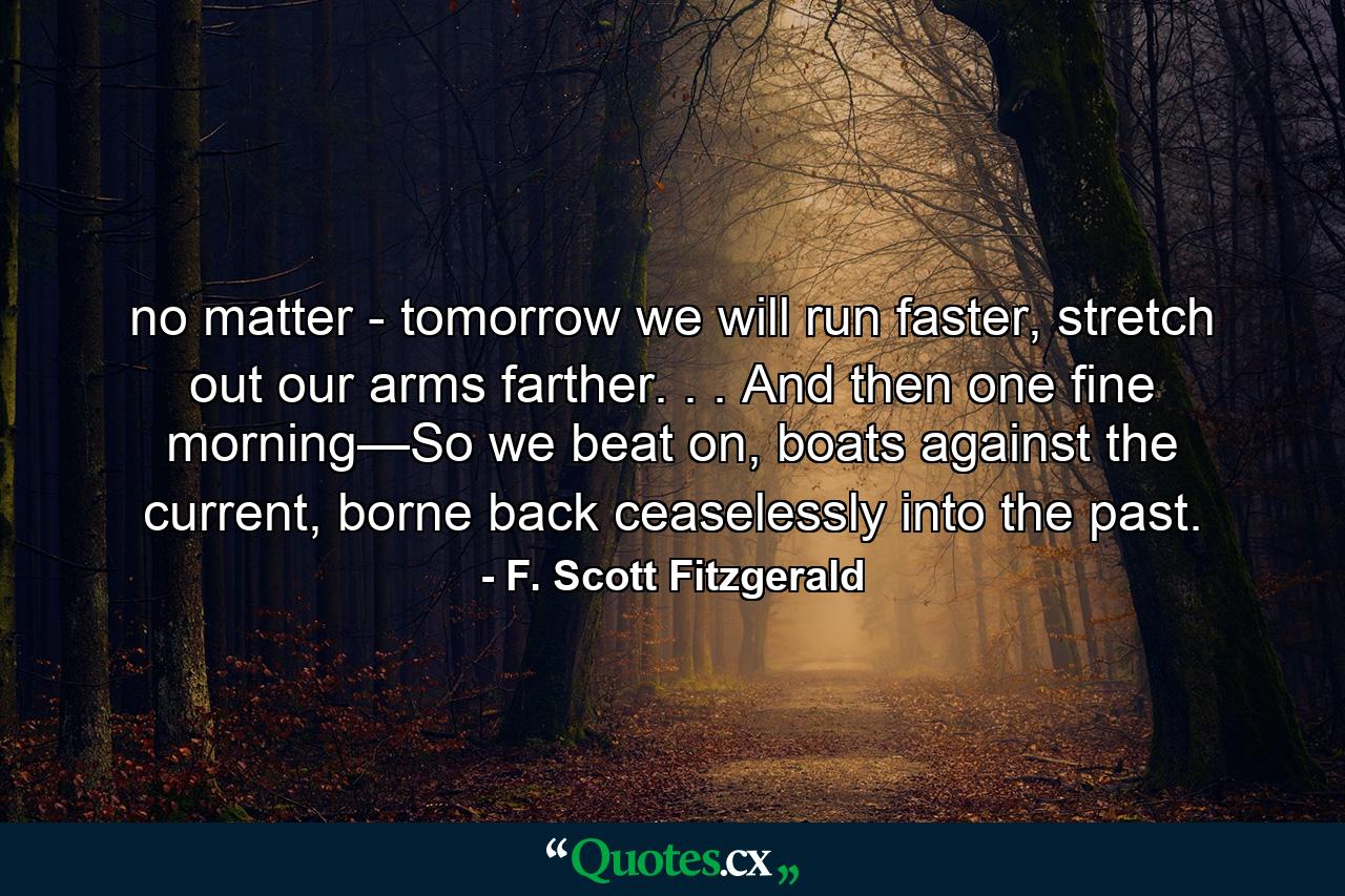 no matter - tomorrow we will run faster, stretch out our arms farther. . . And then one fine morning—So we beat on, boats against the current, borne back ceaselessly into the past. - Quote by F. Scott Fitzgerald