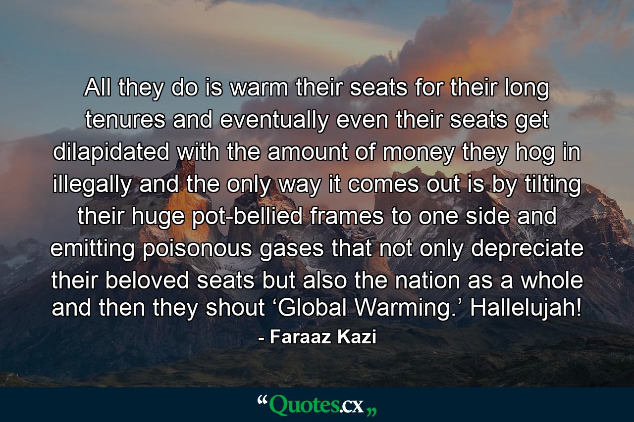 All they do is warm their seats for their long tenures and eventually even their seats get dilapidated with the amount of money they hog in illegally and the only way it comes out is by tilting their huge pot-bellied frames to one side and emitting poisonous gases that not only depreciate their beloved seats but also the nation as a whole and then they shout ‘Global Warming.’ Hallelujah! - Quote by Faraaz Kazi