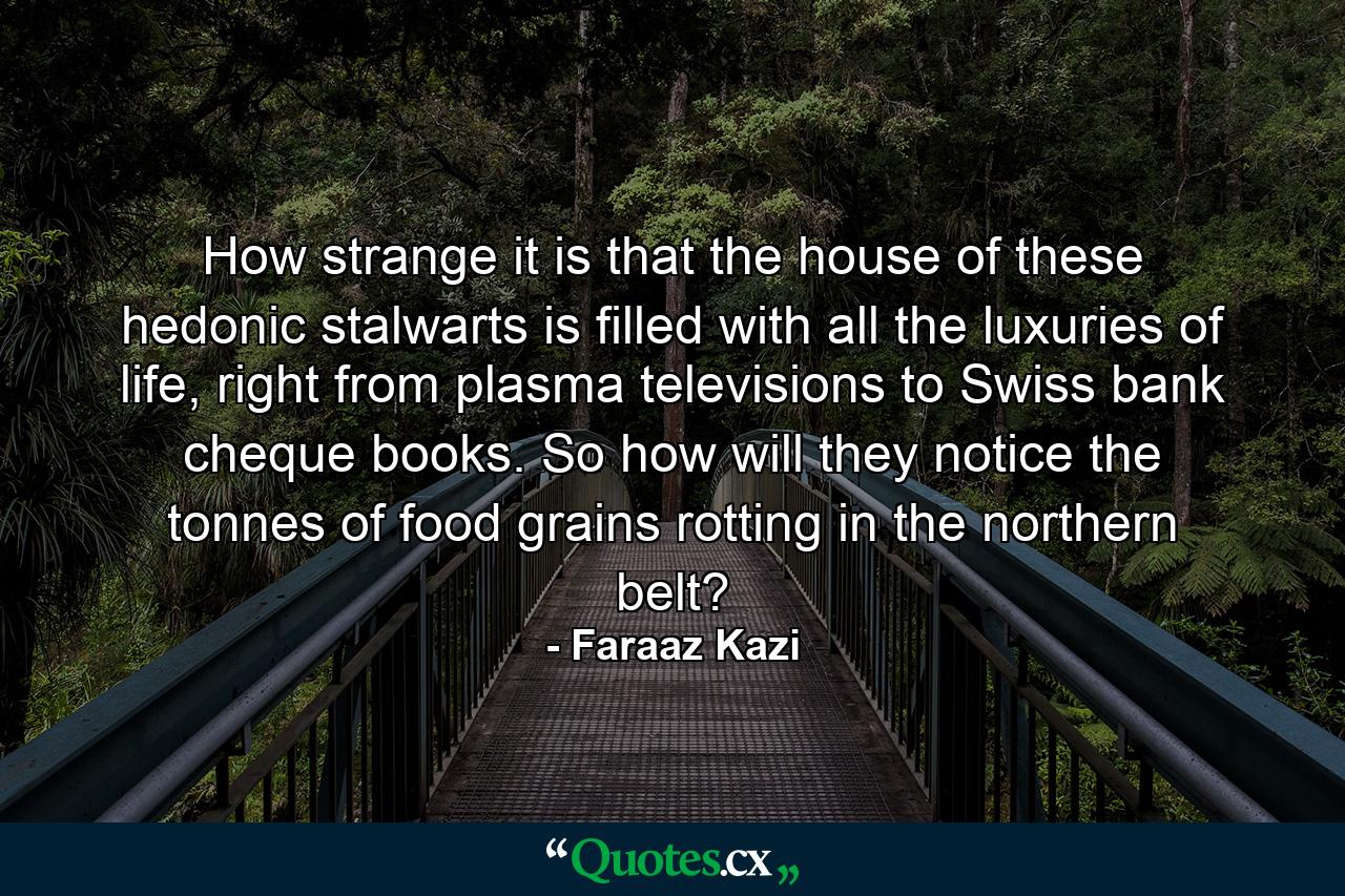 How strange it is that the house of these hedonic stalwarts is filled with all the luxuries of life, right from plasma televisions to Swiss bank cheque books. So how will they notice the tonnes of food grains rotting in the northern belt? - Quote by Faraaz Kazi