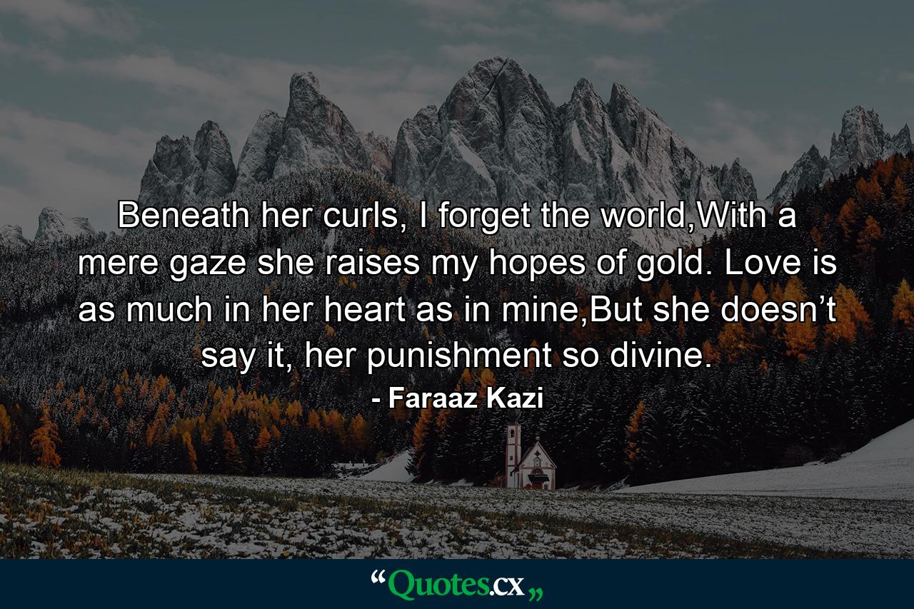 Beneath her curls, I forget the world,With a mere gaze she raises my hopes of gold. Love is as much in her heart as in mine,But she doesn’t say it, her punishment so divine. - Quote by Faraaz Kazi