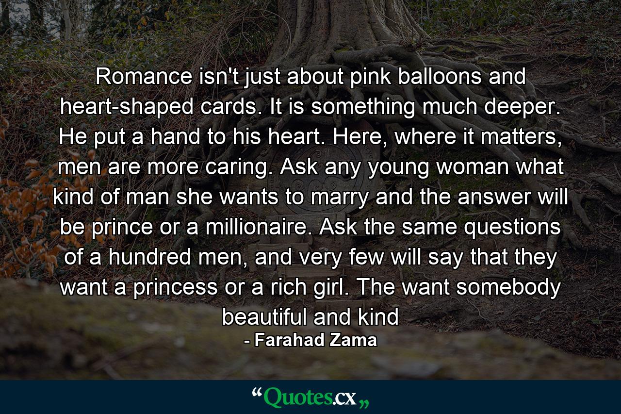 Romance isn't just about pink balloons and heart-shaped cards. It is something much deeper. He put a hand to his heart. Here, where it matters, men are more caring. Ask any young woman what kind of man she wants to marry and the answer will be prince or a millionaire. Ask the same questions of a hundred men, and very few will say that they want a princess or a rich girl. The want somebody beautiful and kind - Quote by Farahad Zama