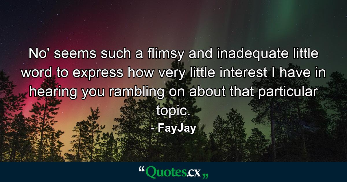 No' seems such a flimsy and inadequate little word to express how very little interest I have in hearing you rambling on about that particular topic. - Quote by FayJay