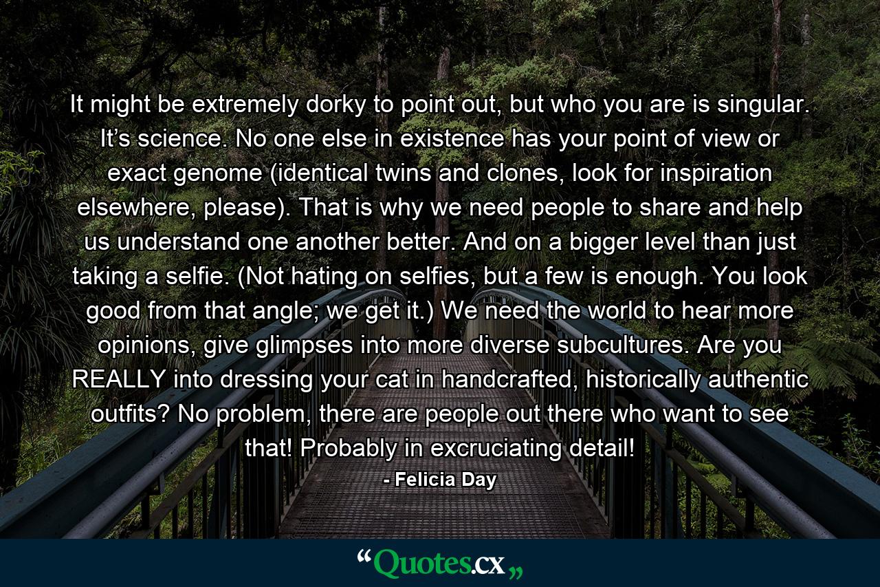 It might be extremely dorky to point out, but who you are is singular. It’s science. No one else in existence has your point of view or exact genome (identical twins and clones, look for inspiration elsewhere, please). That is why we need people to share and help us understand one another better. And on a bigger level than just taking a selfie. (Not hating on selfies, but a few is enough. You look good from that angle; we get it.) We need the world to hear more opinions, give glimpses into more diverse subcultures. Are you REALLY into dressing your cat in handcrafted, historically authentic outfits? No problem, there are people out there who want to see that! Probably in excruciating detail! - Quote by Felicia Day