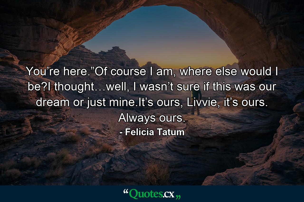 You’re here.”Of course I am, where else would I be?I thought…well, I wasn’t sure if this was our dream or just mine.It’s ours, Livvie, it’s ours. Always ours. - Quote by Felicia Tatum