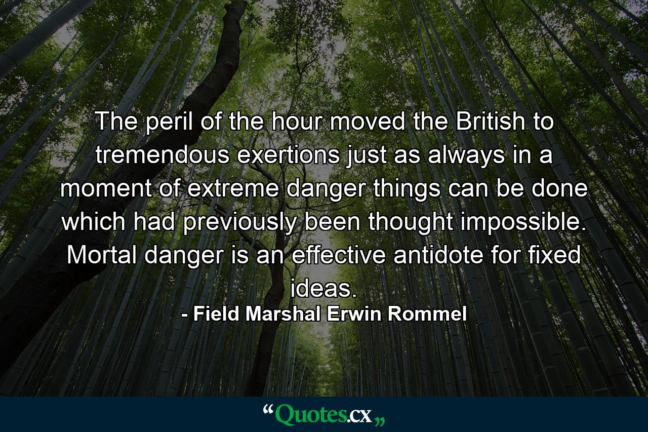 The peril of the hour moved the British to tremendous exertions  just as always in a moment of extreme danger things can be done which had previously been thought impossible. Mortal danger is an effective antidote for fixed ideas. - Quote by Field Marshal Erwin Rommel