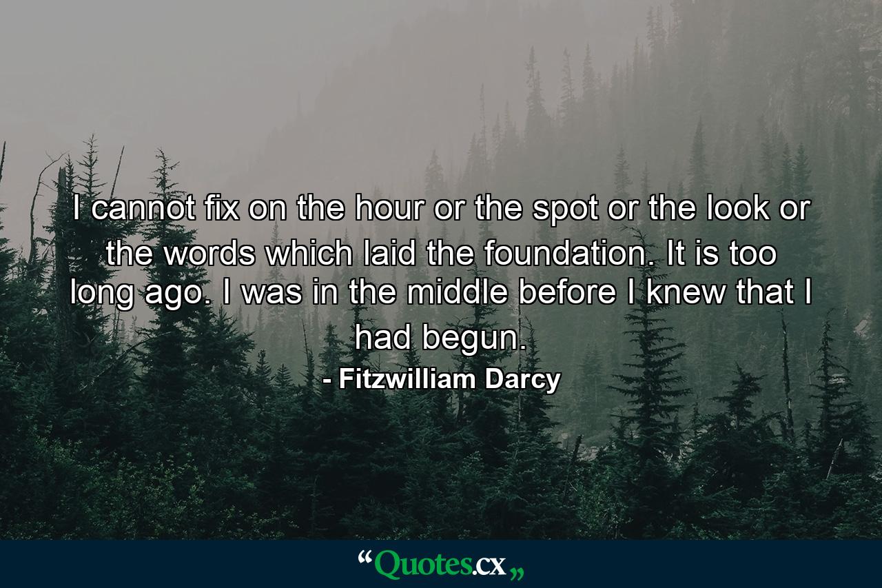 I cannot fix on the hour  or the spot  or the look  or the words  which laid the foundation. It is too long ago. I was in the middle before I knew that I had begun. - Quote by Fitzwilliam Darcy