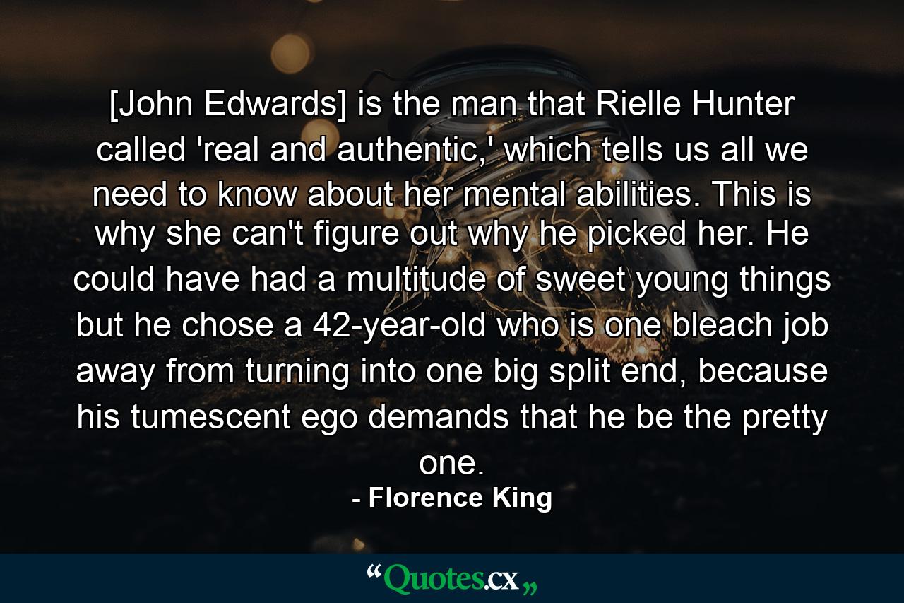 [John Edwards] is the man that Rielle Hunter called 'real and authentic,' which tells us all we need to know about her mental abilities. This is why she can't figure out why he picked her. He could have had a multitude of sweet young things but he chose a 42-year-old who is one bleach job away from turning into one big split end, because his tumescent ego demands that he be the pretty one. - Quote by Florence King