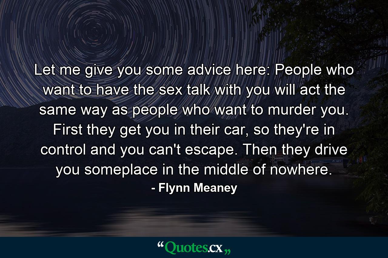 Let me give you some advice here: People who want to have the sex talk with you will act the same way as people who want to murder you. First they get you in their car, so they're in control and you can't escape. Then they drive you someplace in the middle of nowhere. - Quote by Flynn Meaney