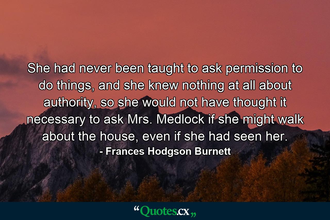 She had never been taught to ask permission to do things, and she knew nothing at all about authority, so she would not have thought it necessary to ask Mrs. Medlock if she might walk about the house, even if she had seen her. - Quote by Frances Hodgson Burnett