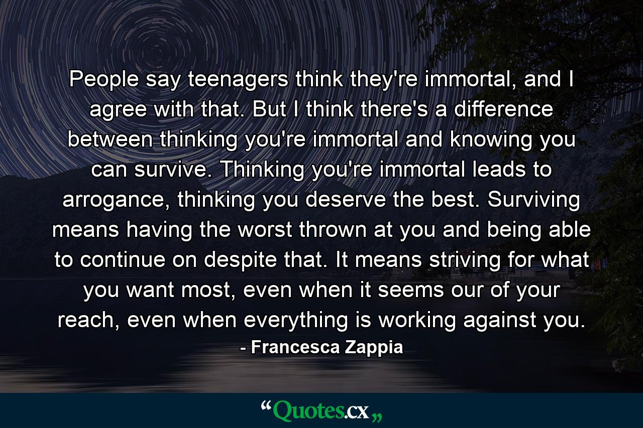 People say teenagers think they're immortal, and I agree with that. But I think there's a difference between thinking you're immortal and knowing you can survive. Thinking you're immortal leads to arrogance, thinking you deserve the best. Surviving means having the worst thrown at you and being able to continue on despite that. It means striving for what you want most, even when it seems our of your reach, even when everything is working against you. - Quote by Francesca Zappia