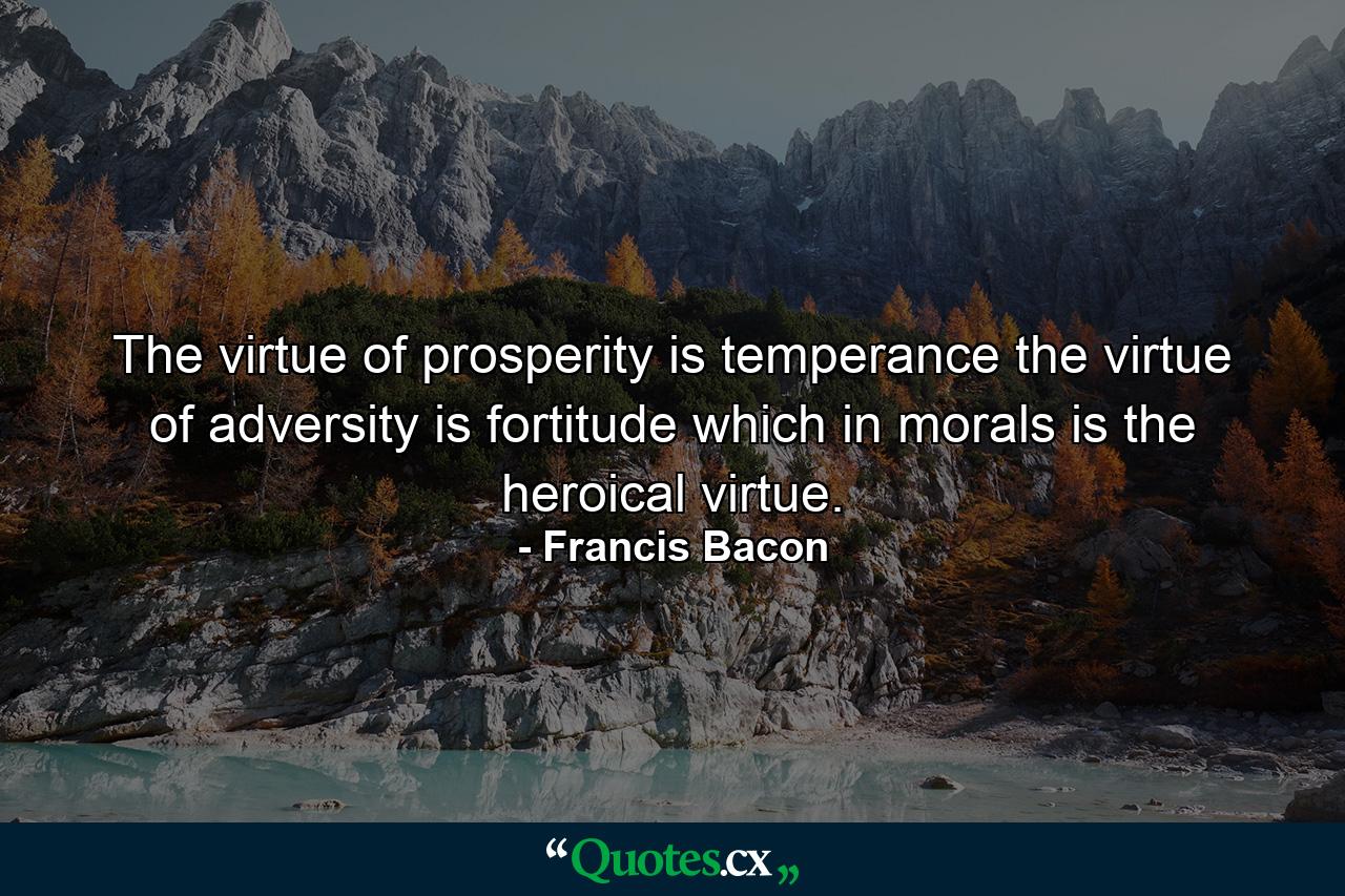 The virtue of prosperity is temperance  the virtue of adversity is fortitude  which in morals is the heroical virtue. - Quote by Francis Bacon