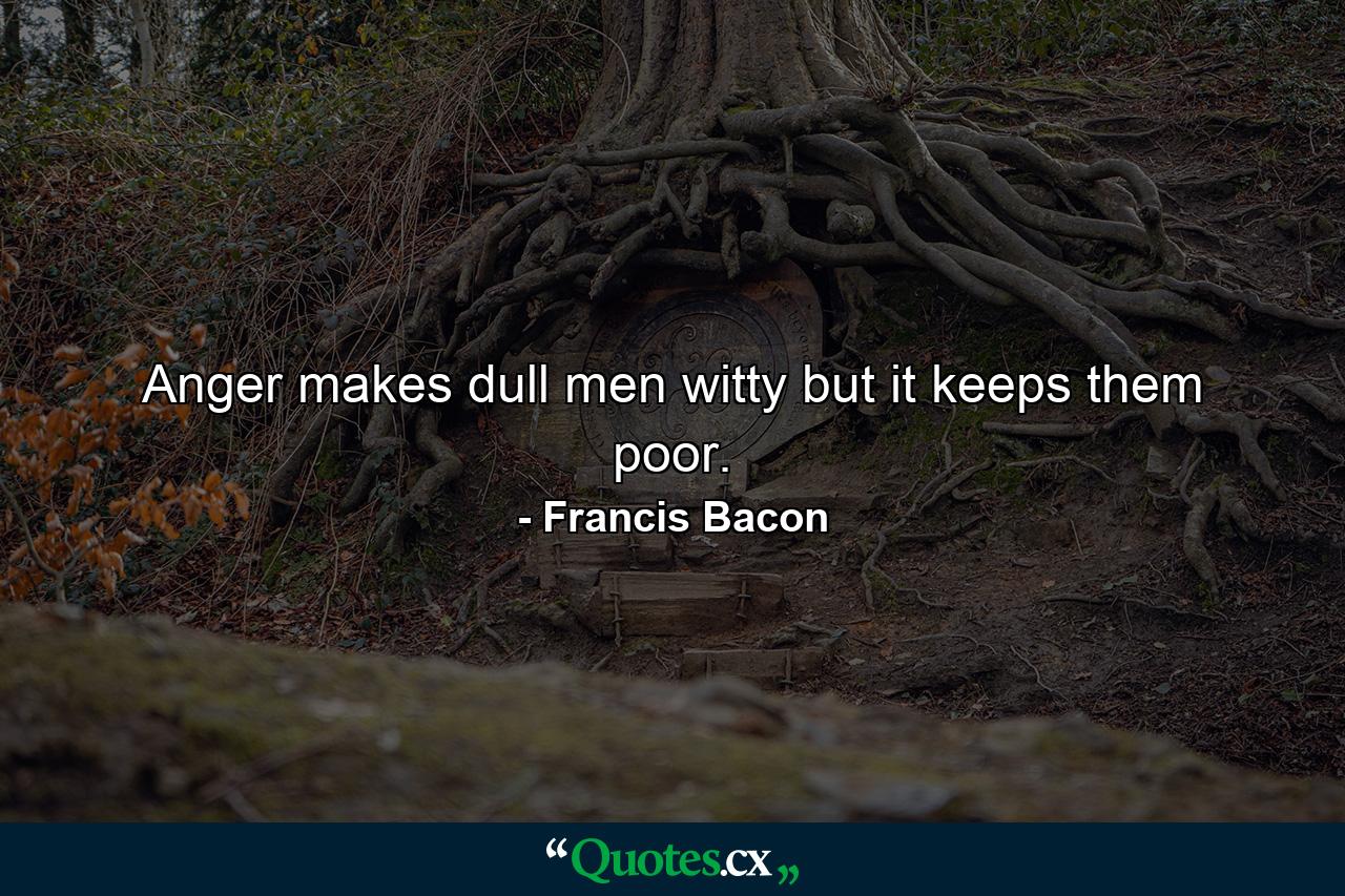 Anger makes dull men witty  but it keeps them poor. - Quote by Francis Bacon