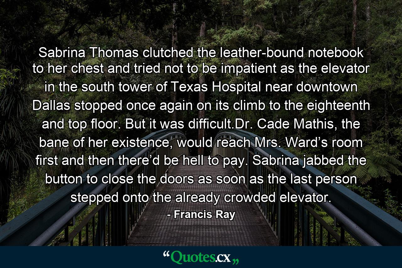 Sabrina Thomas clutched the leather-bound notebook to her chest and tried not to be impatient as the elevator in the south tower of Texas Hospital near downtown Dallas stopped once again on its climb to the eighteenth and top floor. But it was difficult.Dr. Cade Mathis, the bane of her existence, would reach Mrs. Ward’s room first and then there’d be hell to pay. Sabrina jabbed the button to close the doors as soon as the last person stepped onto the already crowded elevator. - Quote by Francis Ray