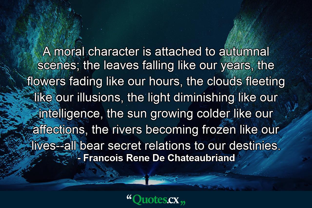 A moral character is attached to autumnal scenes; the leaves falling like our years, the flowers fading like our hours, the clouds fleeting like our illusions, the light diminishing like our intelligence, the sun growing colder like our affections, the rivers becoming frozen like our lives--all bear secret relations to our destinies. - Quote by Francois Rene De Chateaubriand