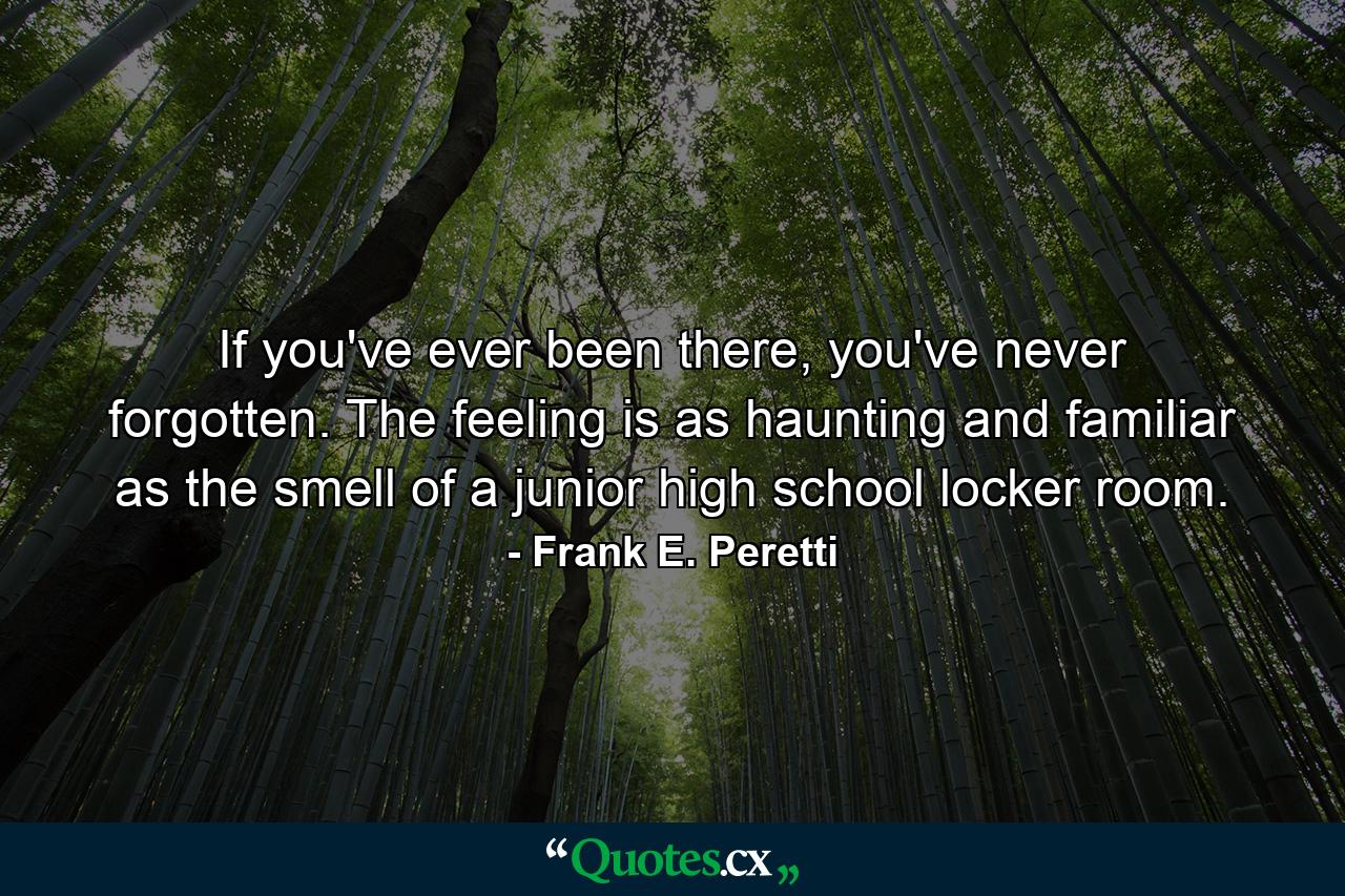 If you've ever been there, you've never forgotten. The feeling is as haunting and familiar as the smell of a junior high school locker room. - Quote by Frank E. Peretti