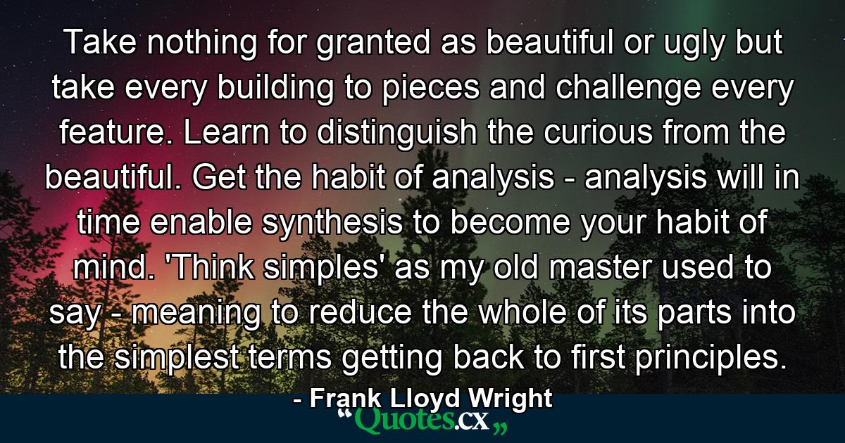 Take nothing for granted as beautiful or ugly  but take every building to pieces  and challenge every feature. Learn to distinguish the curious from the beautiful. Get the habit of analysis - analysis will in time enable synthesis to become your habit of mind. 'Think simples' as my old master used to say - meaning to reduce the whole of its parts into the simplest terms  getting back to first principles. - Quote by Frank Lloyd Wright