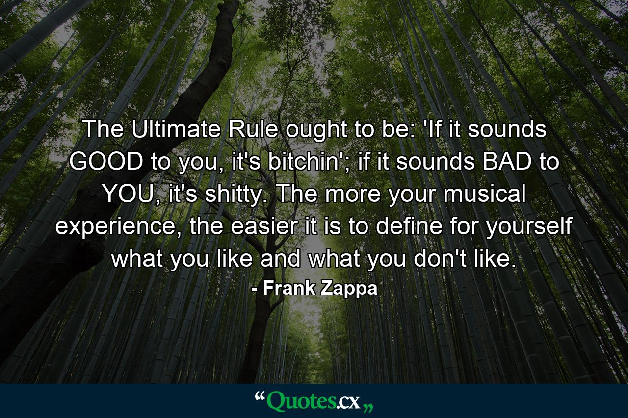 The Ultimate Rule ought to be: 'If it sounds GOOD to you, it's bitchin'; if it sounds BAD to YOU, it's shitty. The more your musical experience, the easier it is to define for yourself what you like and what you don't like. - Quote by Frank Zappa