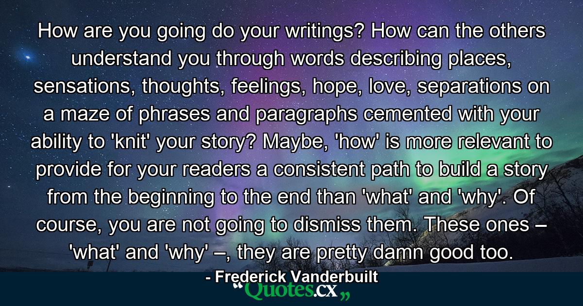 How are you going do your writings? How can the others understand you through words describing places, sensations, thoughts, feelings, hope, love, separations on a maze of phrases and paragraphs cemented with your ability to 'knit' your story? Maybe, 'how' is more relevant to provide for your readers a consistent path to build a story from the beginning to the end than 'what' and 'why'. Of course, you are not going to dismiss them. These ones – 'what' and 'why' –, they are pretty damn good too. - Quote by Frederick Vanderbuilt